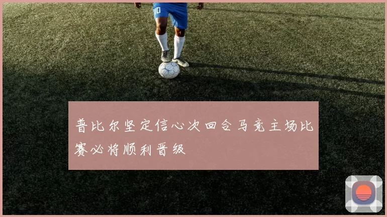 普比尔坚定信心次回合马竞主场比赛必将顺利晋级