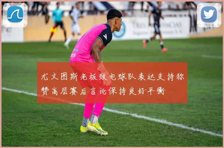 尤文图斯老板致电球队表达支持称赞高层赛后言论保持良好平衡
