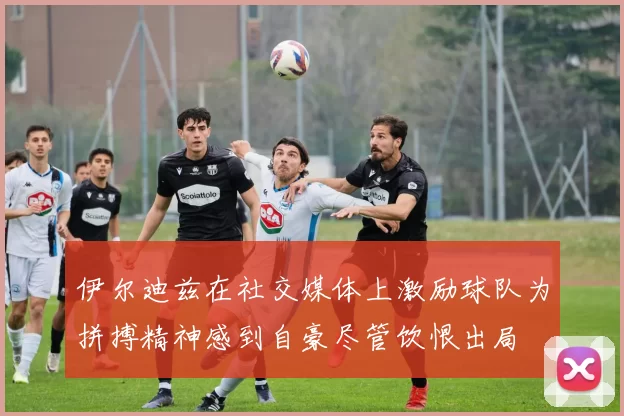 伊尔迪兹在社交媒体上激励球队为拼搏精神感到自豪尽管饮恨出局