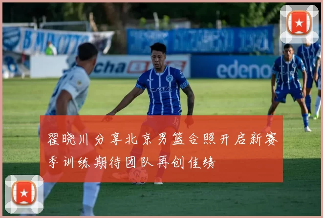 翟晓川分享北京男篮合照开启新赛季训练期待团队再创佳绩