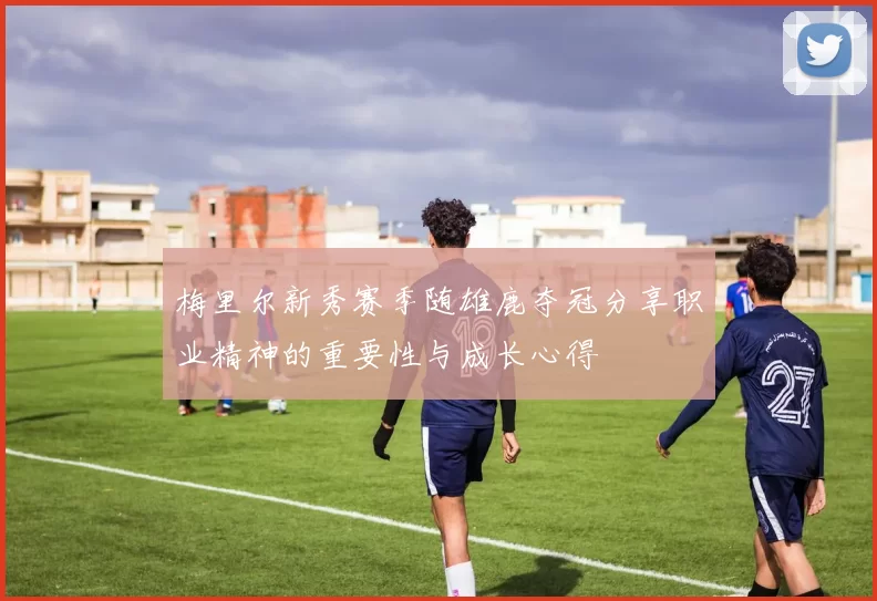 梅里尔新秀赛季随雄鹿夺冠分享职业精神的重要性与成长心得