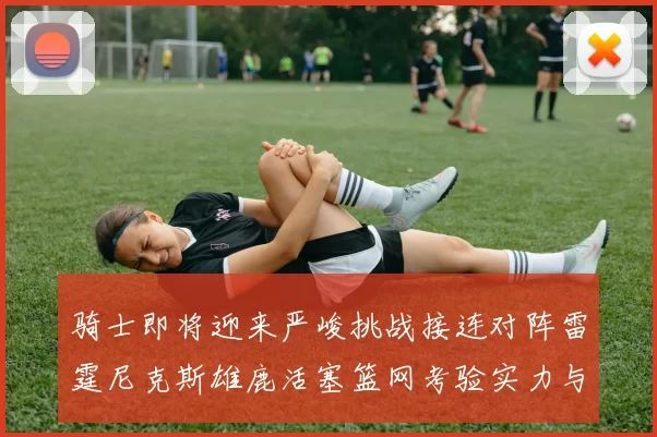 骑士即将迎来严峻挑战接连对阵雷霆尼克斯雄鹿活塞篮网考验实力与韧性