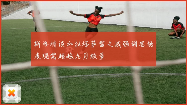 斯洛特谈加拉塔萨雷之战强调客场表现需超越九月较量
