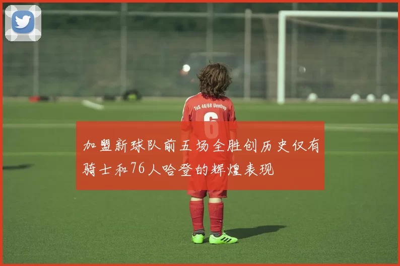 加盟新球队前五场全胜创历史仅有骑士和76人哈登的辉煌表现
