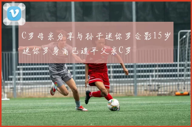 C罗母亲分享与孙子迷你罗合影15岁迷你罗身高已追平父亲C罗