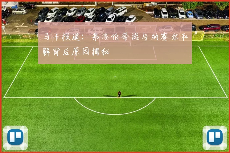 马卡报道：弗洛伦蒂诺与纳赛尔和解背后原因揭秘