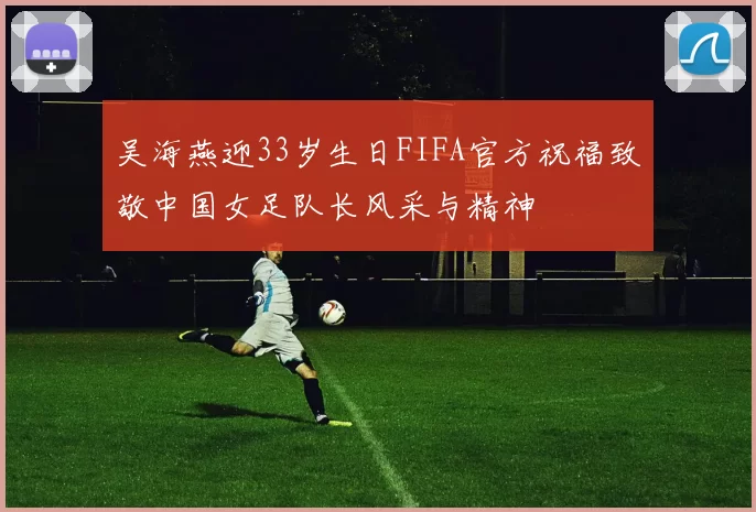 吴海燕迎33岁生日FIFA官方祝福致敬中国女足队长风采与精神
