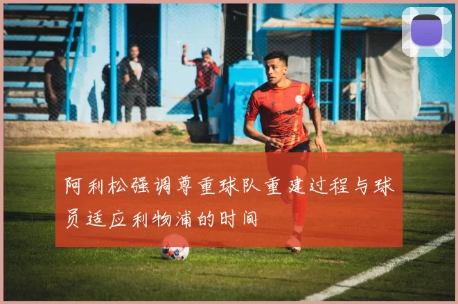 阿利松强调尊重球队重建过程与球员适应利物浦的时间
