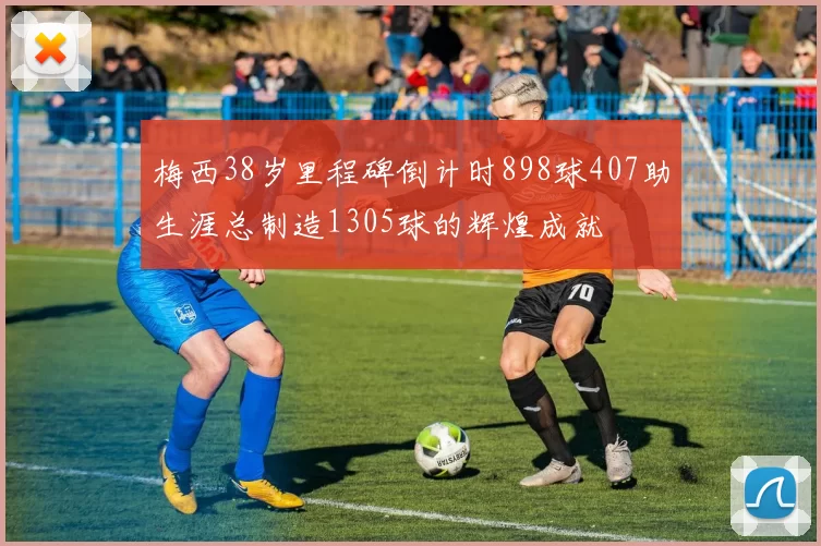 梅西38岁里程碑倒计时898球407助生涯总制造1305球的辉煌成就