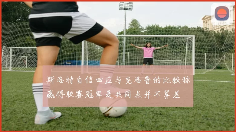 斯洛特自信回应与克洛普的比较称赢得联赛冠军是共同点并不算差