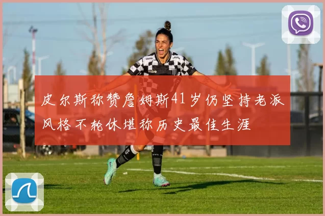 皮尔斯称赞詹姆斯41岁仍坚持老派风格不轮休堪称历史最佳生涯