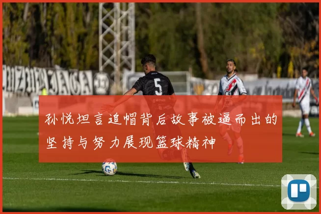 孙悦坦言追帽背后故事被逼而出的坚持与努力展现篮球精神