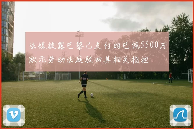法媒披露巴黎已支付姆巴佩5500万欧元劳动法庭驳回其相关指控