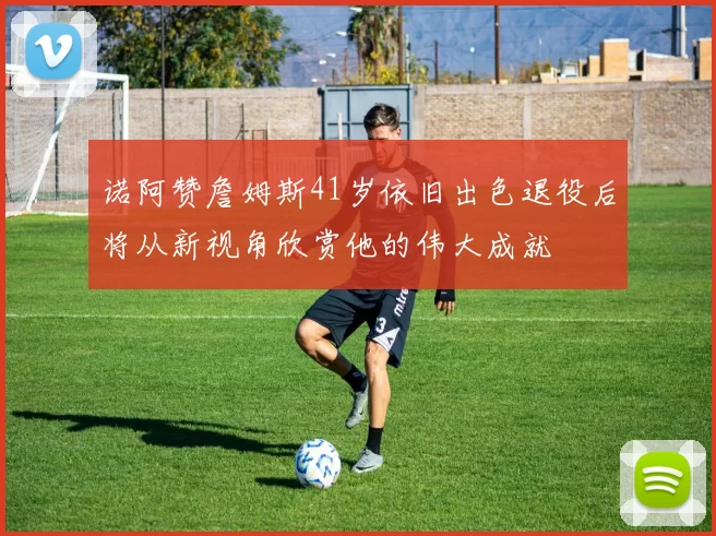 诺阿赞詹姆斯41岁依旧出色退役后将从新视角欣赏他的伟大成就