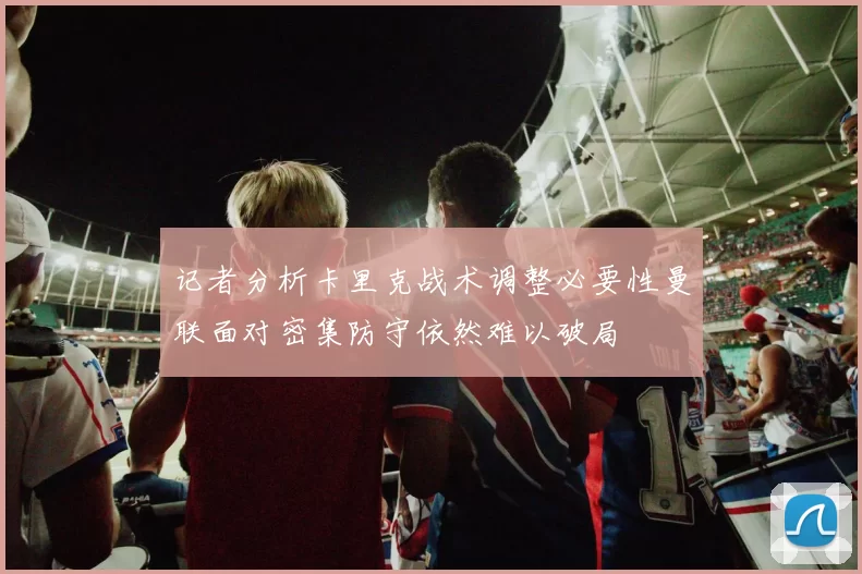 记者分析卡里克战术调整必要性曼联面对密集防守依然难以破局