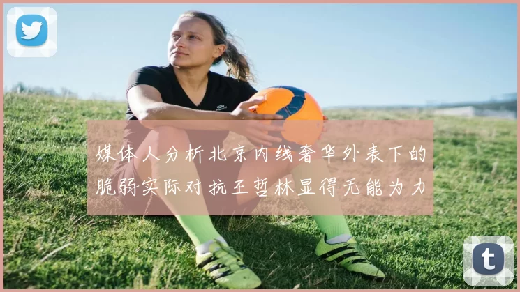 媒体人分析北京内线奢华外表下的脆弱实际对抗王哲林显得无能为力