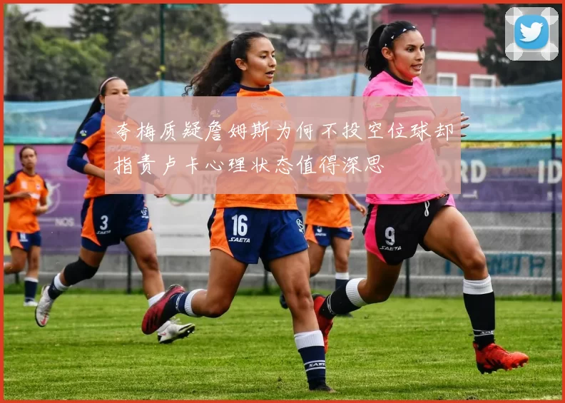 夸梅质疑詹姆斯为何不投空位球却指责卢卡心理状态值得深思