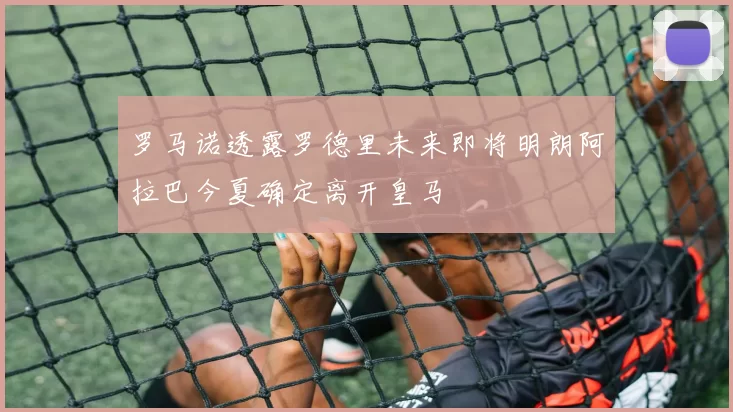 罗马诺透露罗德里未来即将明朗阿拉巴今夏确定离开皇马