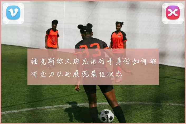 福克斯称文班无论对手身份如何都将全力以赴展现最佳状态