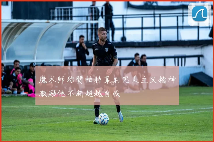 魔术师称赞帕特莱利完美主义精神激励他不断超越自我