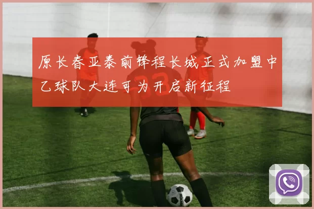 原长春亚泰前锋程长城正式加盟中乙球队大连可为开启新征程