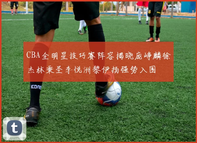 CBA全明星技巧赛阵容揭晓庞峥麟徐杰林秉圣李悦洲黎伊扬强势入围