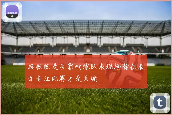 换教练是否影响球队表现杨瀚森表示专注比赛才是关键