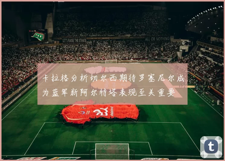 卡拉格分析切尔西期待罗塞尼尔成为蓝军新阿尔特塔表现至关重要